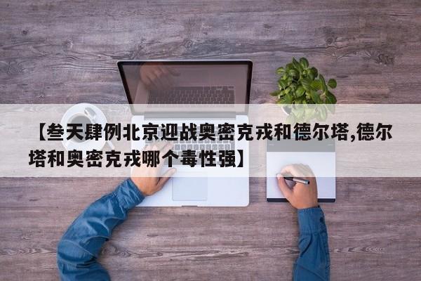 【叁天肆例北京迎战奥密克戎和德尔塔,德尔塔和奥密克戎哪个毒性强】