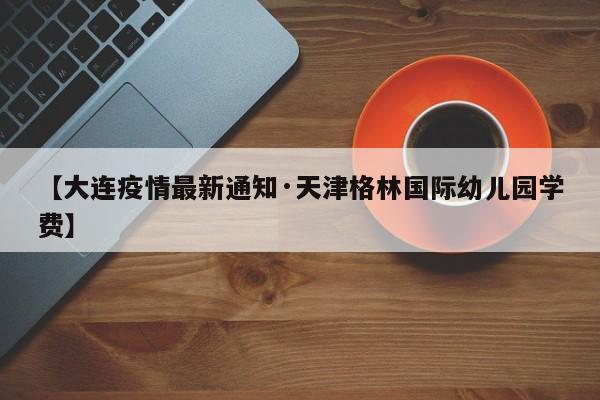 【大连疫情最新通知·天津格林国际幼儿园学费】