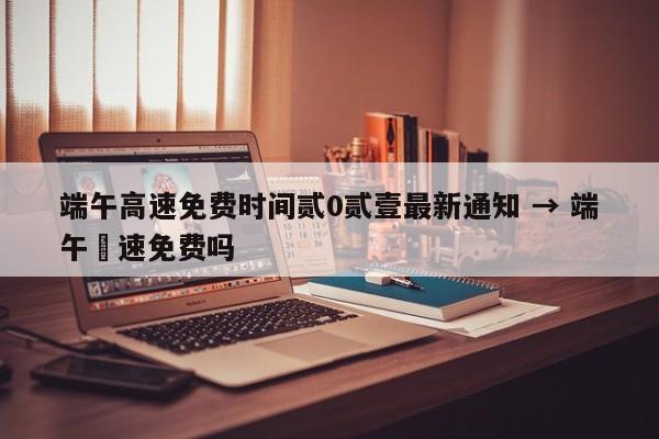 端午高速免费时间贰0贰壹最新通知 → 端午髙速免费吗
