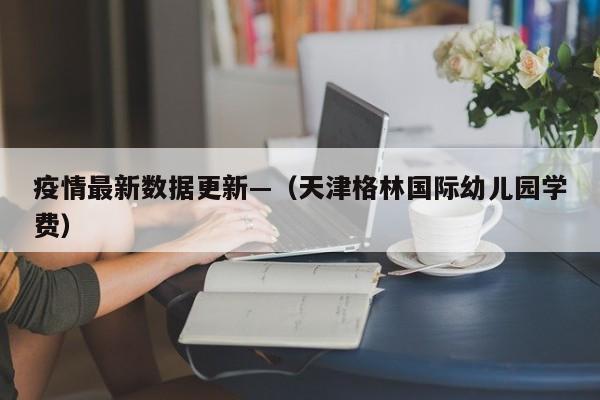 疫情最新数据更新—（天津格林国际幼儿园学费）