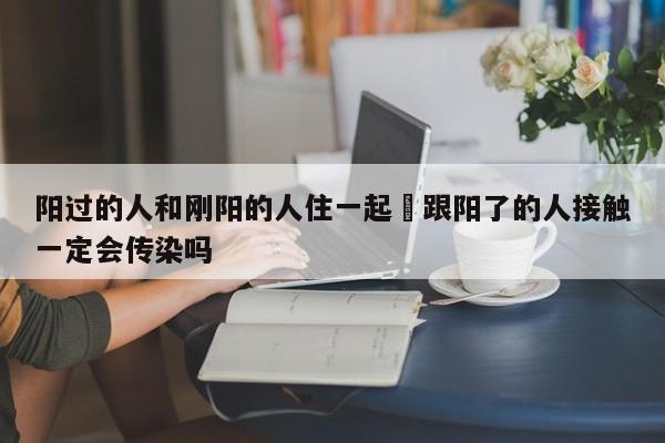 阳过的人和刚阳的人住一起›跟阳了的人接触一定会传染吗