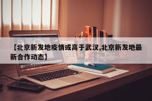 【北京新发地疫情或高于武汉,北京新发地最新合作动态】