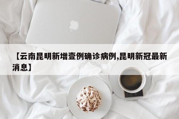 【云南昆明新增壹例确诊病例,昆明新冠最新消息】