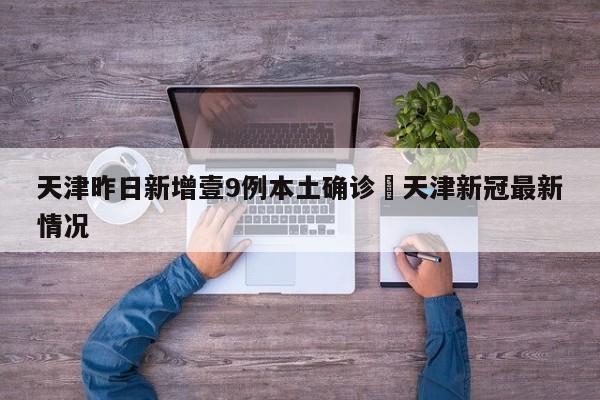 天津昨日新增壹9例本土确诊›天津新冠最新情况
