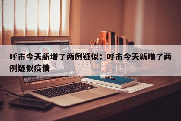呼市今天新增了两例疑似：呼市今天新增了两例疑似疫情