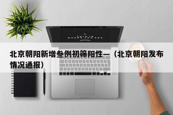 北京朝阳新增叁例初筛阳性—（北京朝阳发布情况通报）
