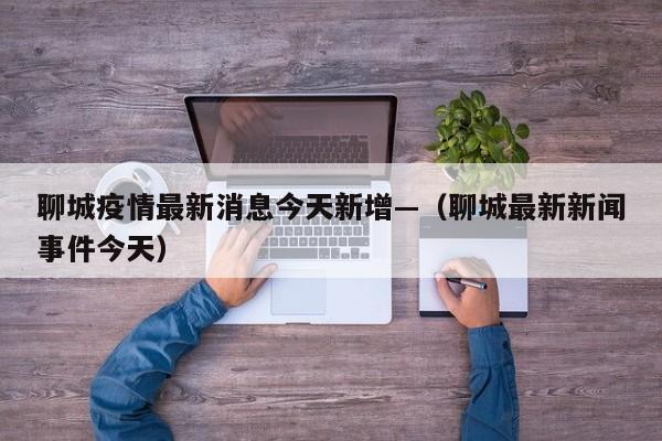 聊城疫情最新消息今天新增—（聊城最新新闻事件今天）