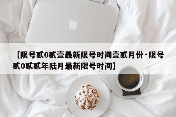 【限号贰0贰壹最新限号时间壹贰月份·限号贰0贰贰年陆月最新限号时间】