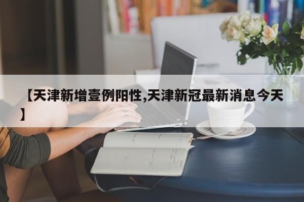 【天津新增壹例阳性,天津新冠最新消息今天】
