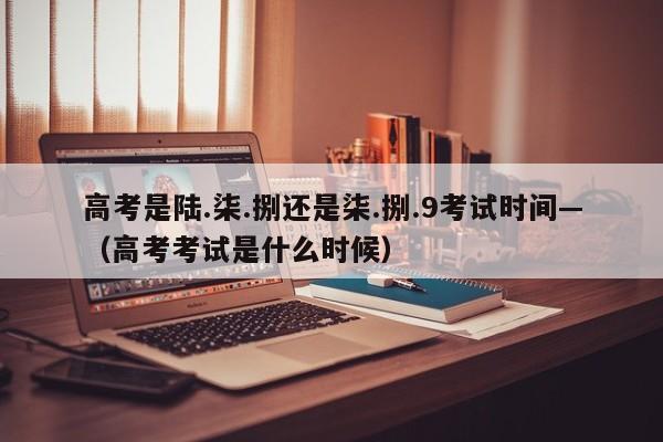 高考是陆.柒.捌还是柒.捌.9考试时间—（高考考试是什么时候）