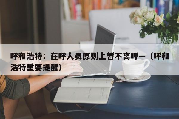 呼和浩特：在呼人员原则上暂不离呼—（呼和浩特重要提醒）