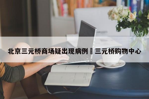 北京三元桥商场疑出现病例›三元桥购物中心