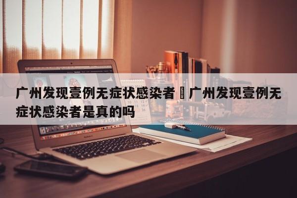 广州发现壹例无症状感染者›广州发现壹例无症状感染者是真的吗