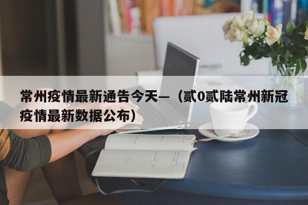 常州疫情最新通告今天—（贰0贰陆常州新冠疫情最新数据公布）