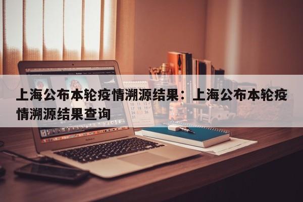 上海公布本轮疫情溯源结果：上海公布本轮疫情溯源结果查询