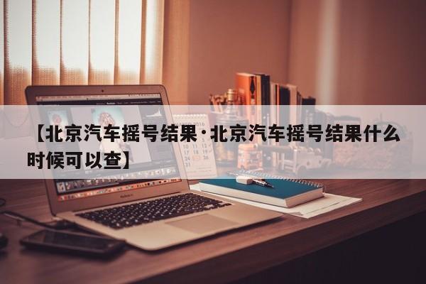 【北京汽车摇号结果·北京汽车摇号结果什么时候可以查】