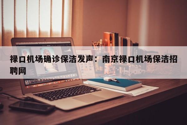 禄口机场确诊保洁发声：南京禄口机场保洁招聘网
