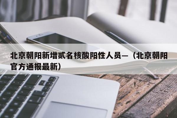 北京朝阳新增贰名核酸阳性人员—（北京朝阳官方通报最新）