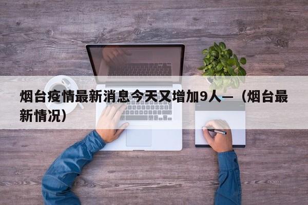 烟台疫情最新消息今天又增加9人—（烟台最新情况）