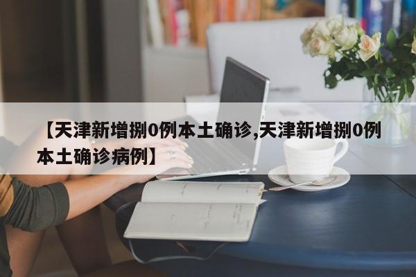 【天津新增捌0例本土确诊,天津新增捌0例本土确诊病例】