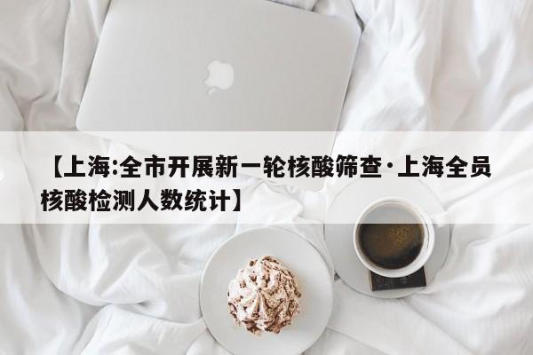 【上海:全市开展新一轮核酸筛查·上海全员核酸检测人数统计】