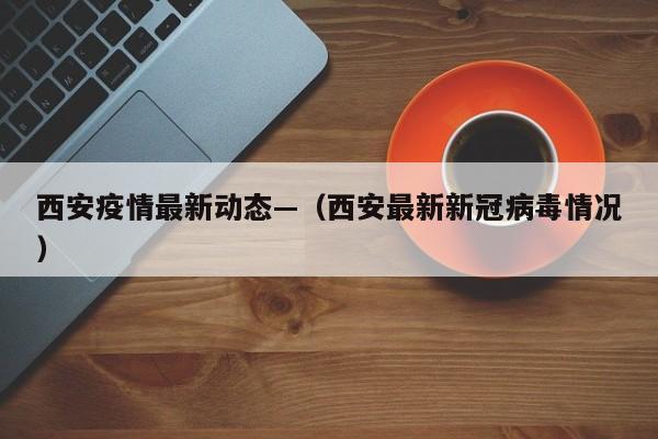 西安疫情最新动态—（西安最新新冠病毒情况）