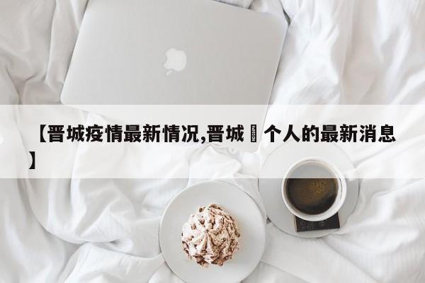 【晋城疫情最新情况,晋城無个人的最新消息】
