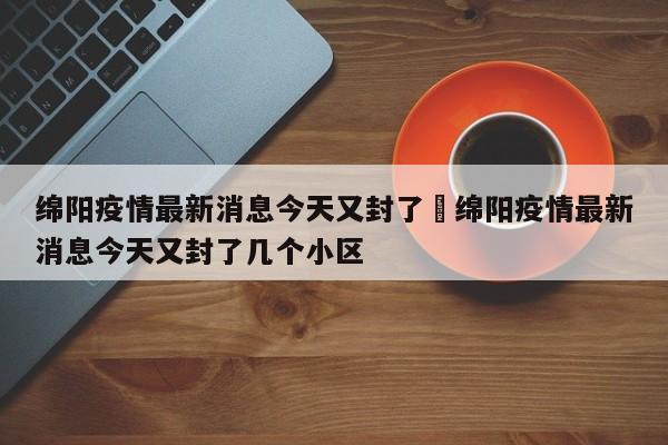 绵阳疫情最新消息今天又封了›绵阳疫情最新消息今天又封了几个小区