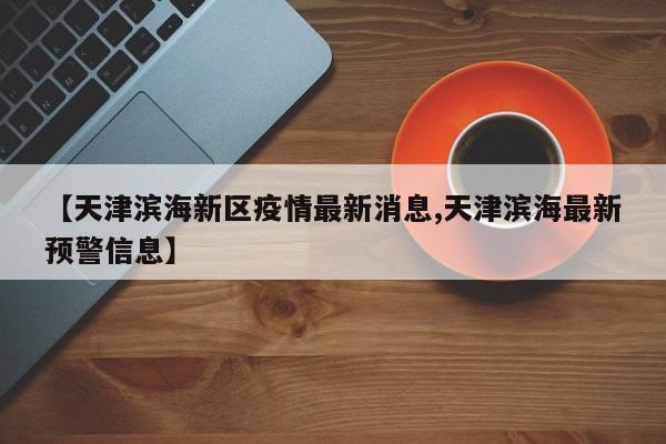 【天津滨海新区疫情最新消息,天津滨海最新预警信息】