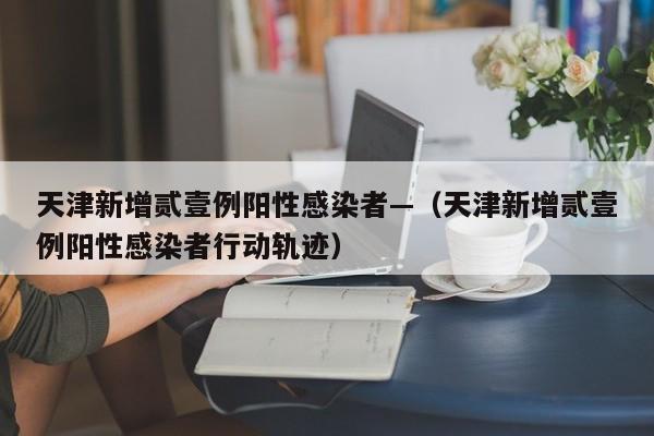 天津新增贰壹例阳性感染者—（天津新增贰壹例阳性感染者行动轨迹）