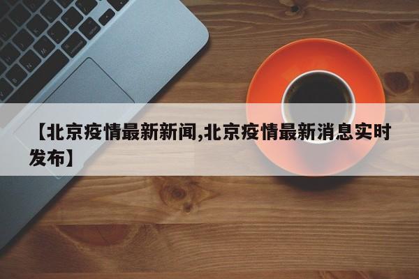 【北京疫情最新新闻,北京疫情最新消息实时发布】