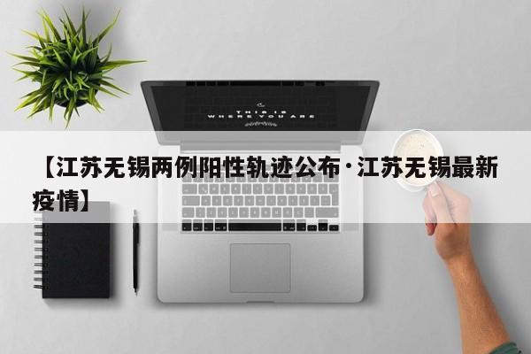 【江苏无锡两例阳性轨迹公布·江苏无锡最新疫情】
