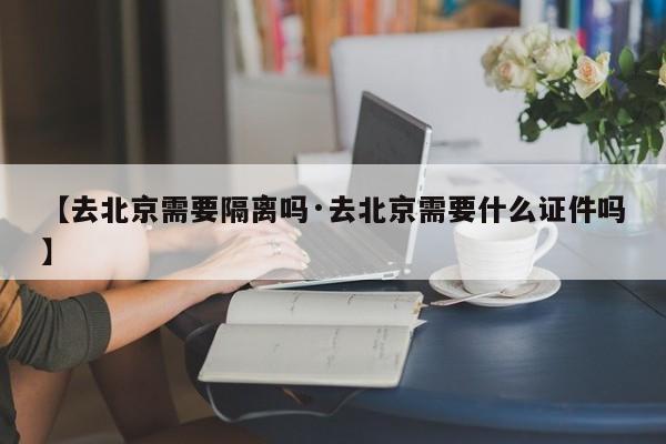 【去北京需要隔离吗·去北京需要什么证件吗】