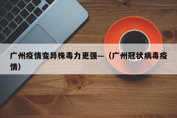 广州疫情变异株毒力更强—（广州冠状病毒疫情）