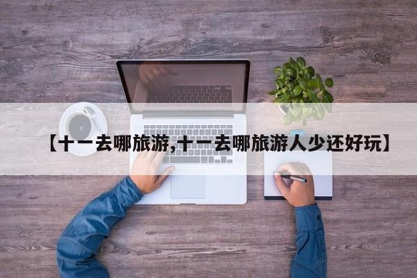 【十一去哪旅游,十一去哪旅游人少还好玩】