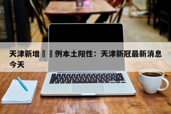天津新增無無例本土阳性：天津新冠最新消息今天