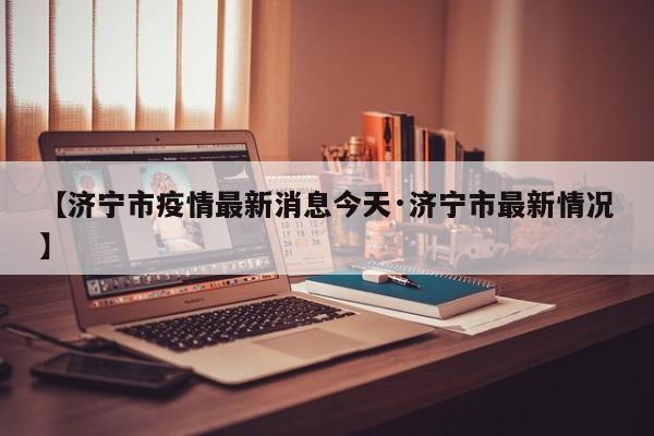 【济宁市疫情最新消息今天·济宁市最新情况】