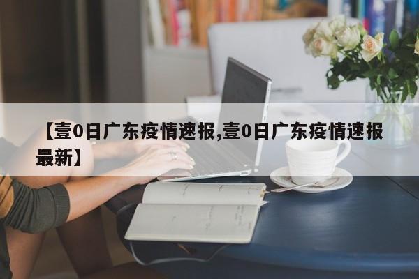 【壹0日广东疫情速报,壹0日广东疫情速报最新】