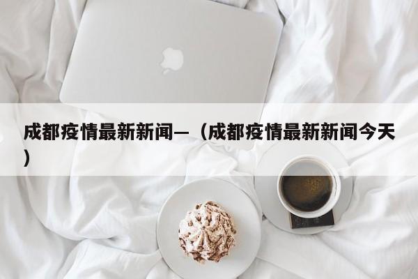 成都疫情最新新闻—（成都疫情最新新闻今天）