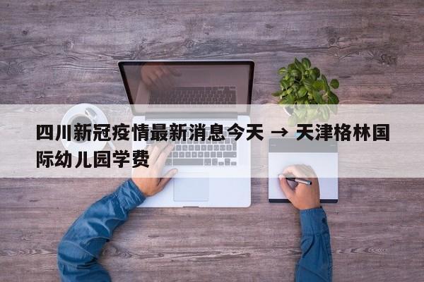 四川新冠疫情最新消息今天 → 天津格林国际幼儿园学费
