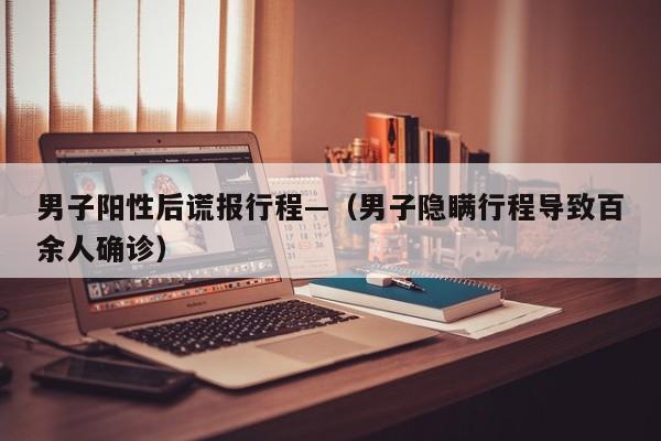 男子阳性后谎报行程—（男子隐瞒行程导致百余人确诊）