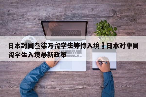 日本封国叁柒万留学生等待入境›日本对中国留学生入境最新政策