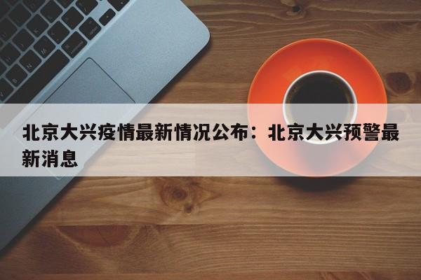 北京大兴疫情最新情况公布：北京大兴预警最新消息