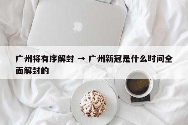广州将有序解封 → 广州新冠是什么时间全面解封的