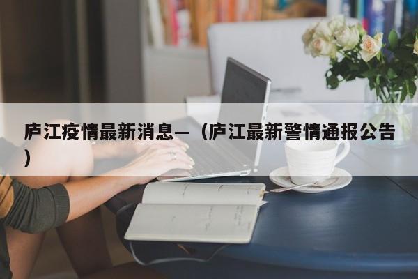 庐江疫情最新消息—（庐江最新警情通报公告）