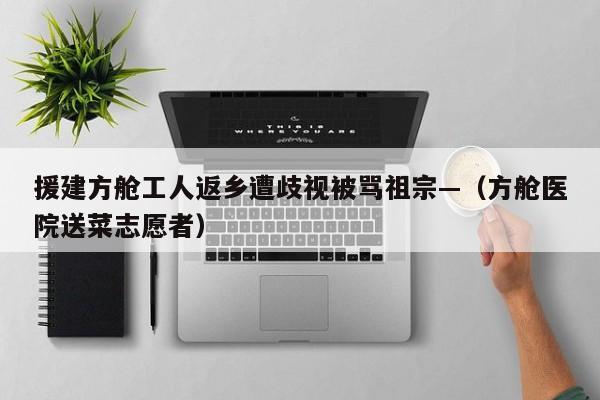 援建方舱工人返乡遭歧视被骂祖宗—（方舱医院送菜志愿者）