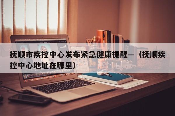 抚顺市疾控中心发布紧急健康提醒—（抚顺疾控中心地址在哪里）