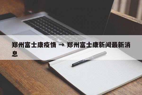 郑州富士康疫情 → 郑州富士康新闻最新消息