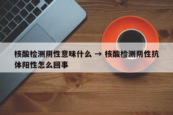 核酸检测阴性意味什么 → 核酸检测阴性抗体阳性怎么回事