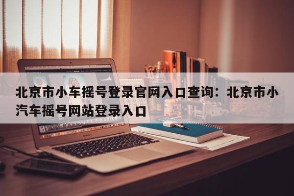 北京市小车摇号登录官网入口查询：北京市小汽车摇号网站登录入口